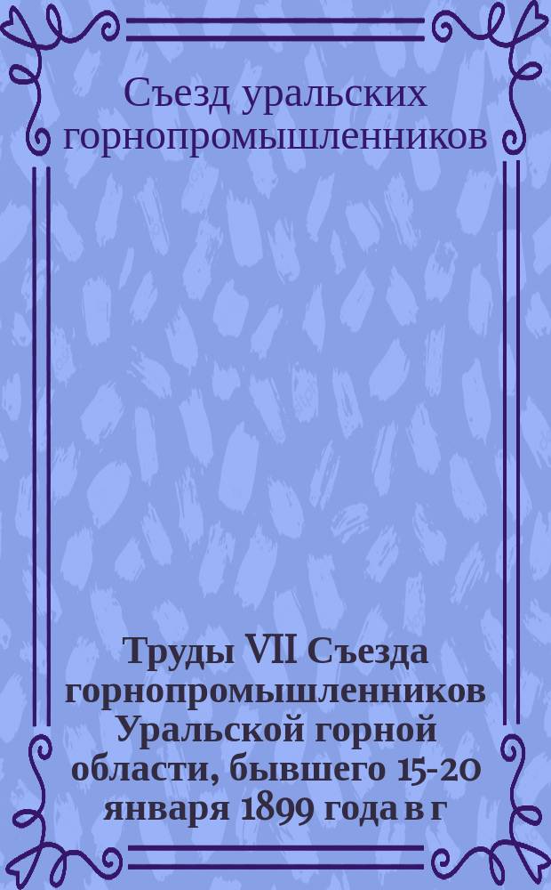 Труды VII Съезда горнопромышленников Уральской горной области, бывшего 15-20 января 1899 года в г. Екатеринбурге : Журн. заседаний, докл. Совета съезда и избр. съездом комис., отчеты и материалы