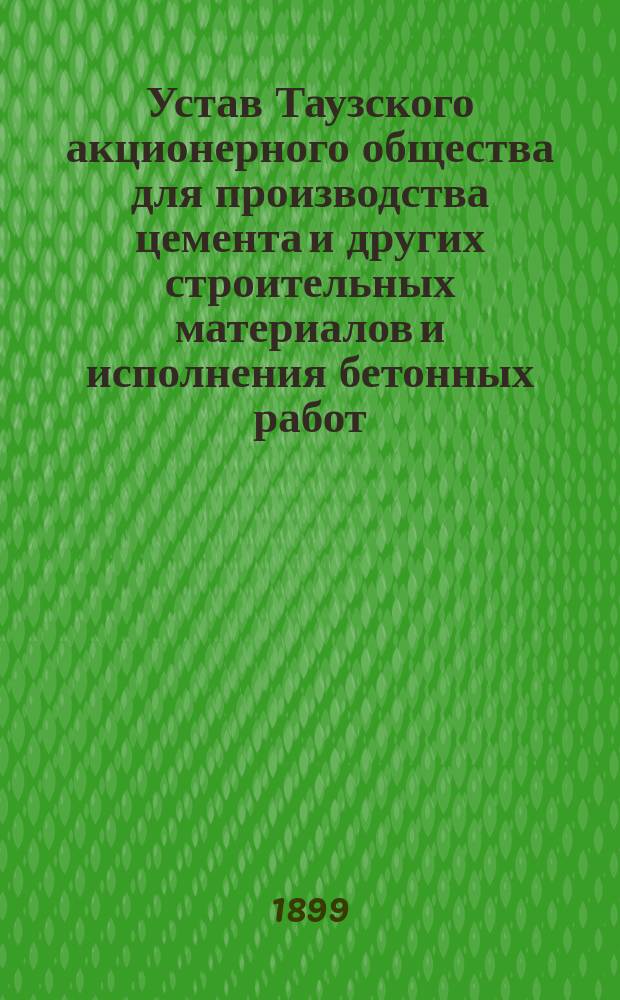 Устав Таузского акционерного общества для производства цемента и других строительных материалов и исполнения бетонных работ : Утв. 15/4 1899 г.