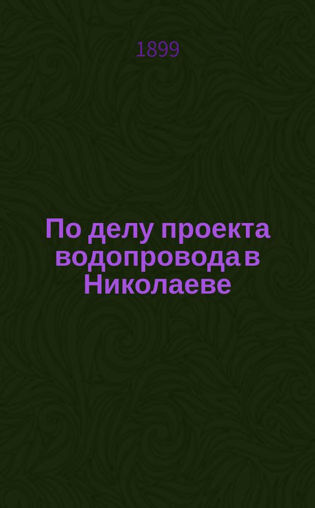 По делу проекта водопровода в Николаеве : Докл. Николаев. гор. думе гласного Г.Н. Теодоровича по исполнению возлож. на него Думой поручения, прочит. в заседании Думы 21 мая 1899 г