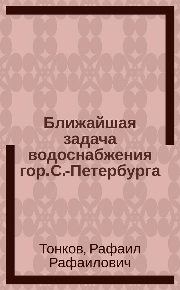 Ближайшая задача водоснабжения гор. С.-Петербурга : Сост. по распоряжению с.-петерб. градоначальника ген.-майора Н.В. Клейгельса