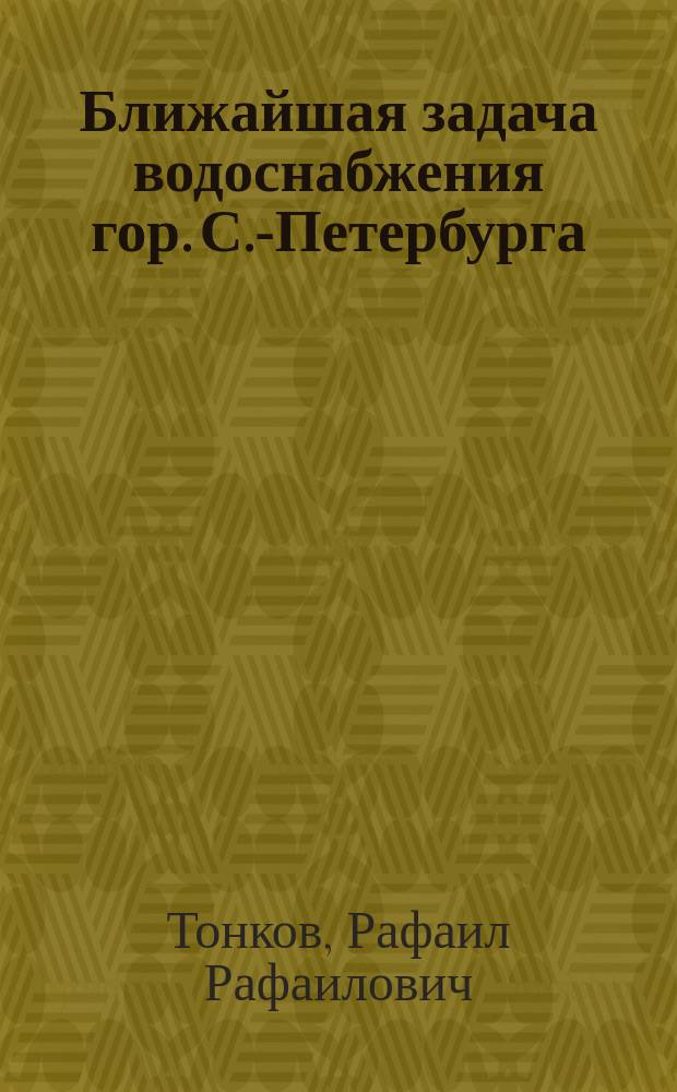 Ближайшая задача водоснабжения гор. С.-Петербурга : Сост. по распоряжению с.-петерб. градоначальника ген.-майора Н.В. Клейгельса