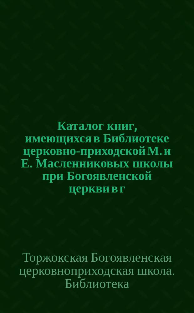 Каталог книг, имеющихся в Библиотеке церковно-приходской М. и Е. Масленниковых школы при Богоявленской церкви в г. Торжке Тверской губ. ... 1889-1899 г.