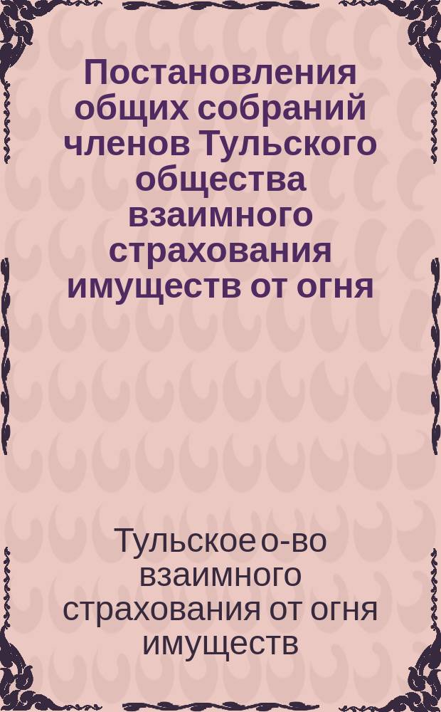 Постановления общих собраний членов Тульского общества взаимного страхования имуществ от огня : 1863-1898 гг