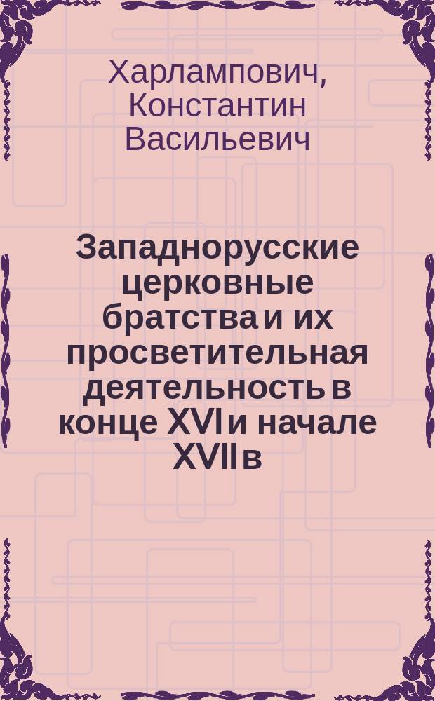Западнорусские церковные братства и их просветительная деятельность в конце XVI и начале XVII в. : (Речь перед защитой дис.: "Западнорусские православные школы XVI и начала XVII в., отношение их к инославным, религиозное обучение в них и заслуги их в деле защиты православной веры и церкви". 10 янв. 1898 г.)