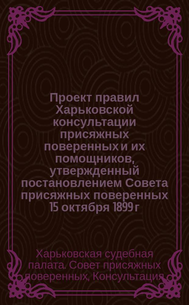 Проект правил Харьковской консультации присяжных поверенных и их помощников, утвержденный постановлением Совета присяжных поверенных 15 октября 1899 г.