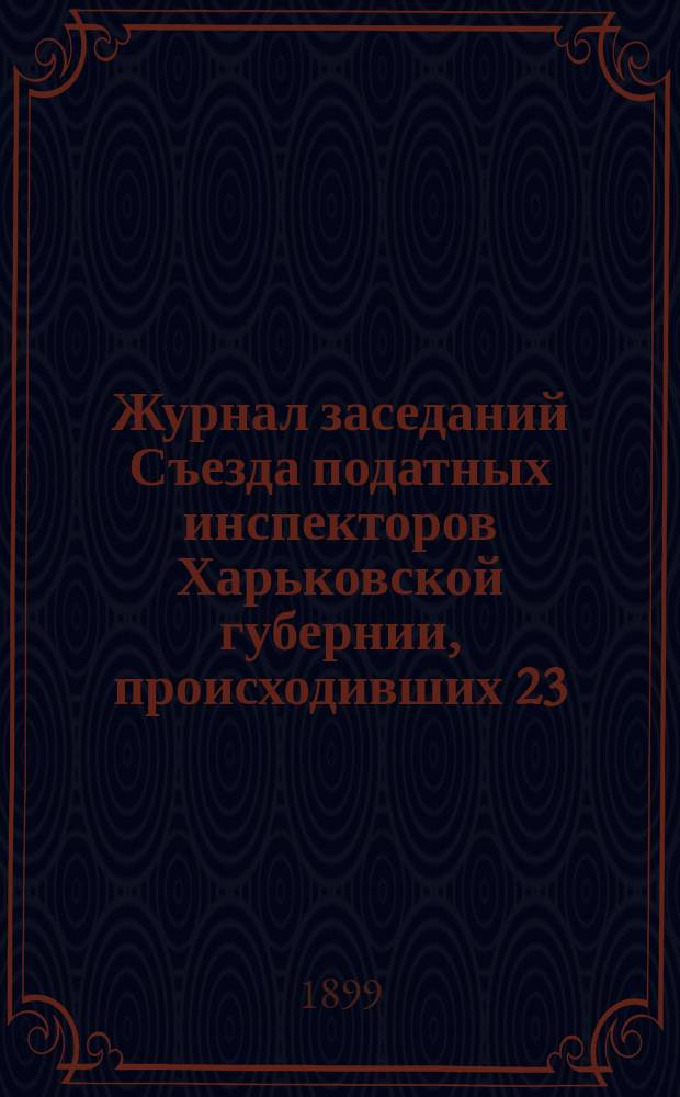 Журнал заседаний Съезда податных инспекторов Харьковской губернии, происходивших 23, 24, 25, 26 и 27 сентября 1898 года