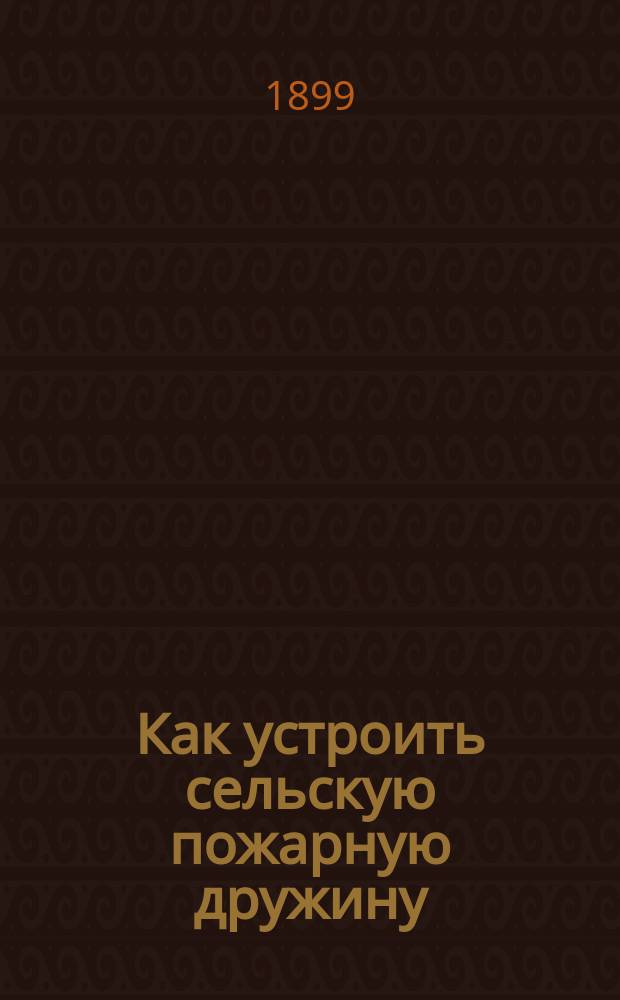 Как устроить сельскую пожарную дружину : Советы, указания и рук. к учрежд. сел. пожар. дружин