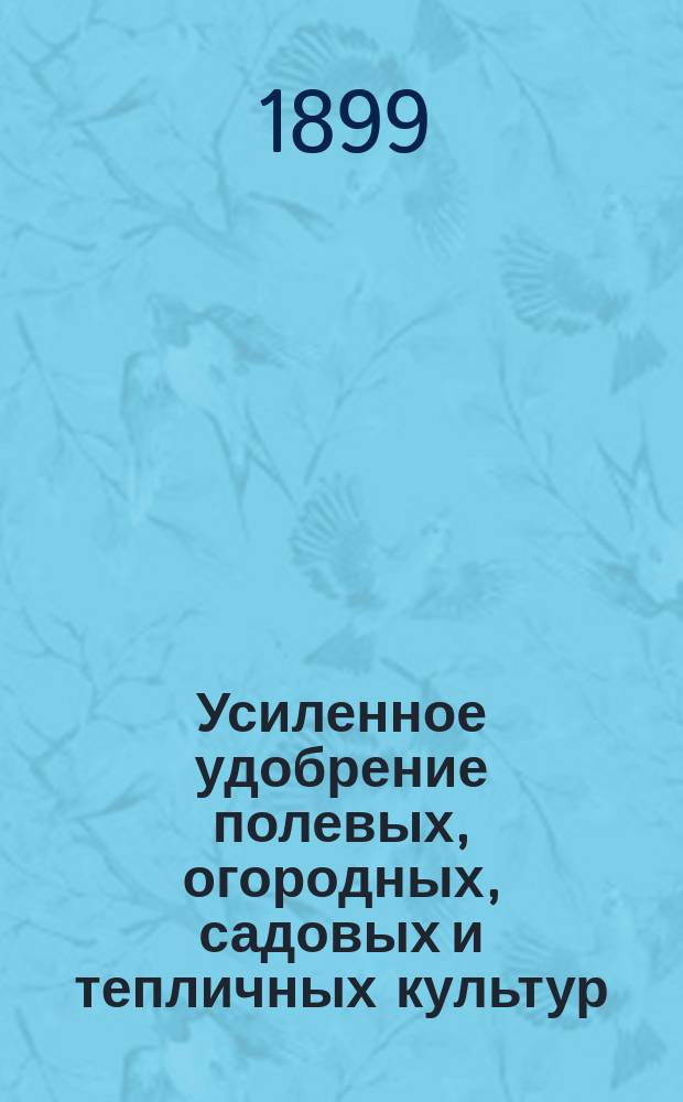 Усиленное удобрение полевых, огородных, садовых и тепличных культур : Попул. очерк для сельск. хозяев, пром. производителей и практ. садоводов сев. и сред. полос России
