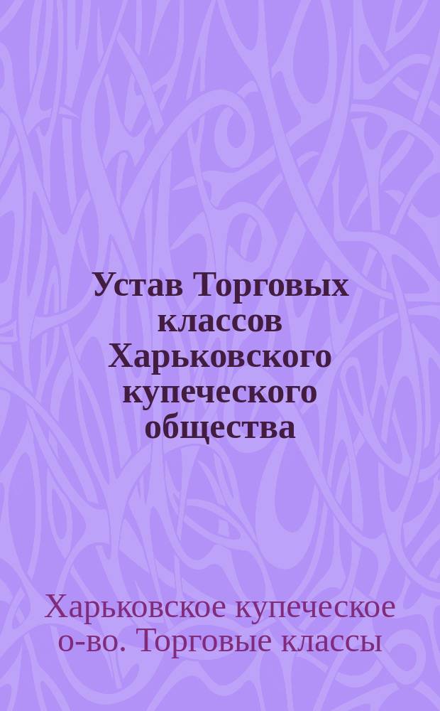 Устав Торговых классов Харьковского купеческого общества : Утв. 31 авг. 1899 г.