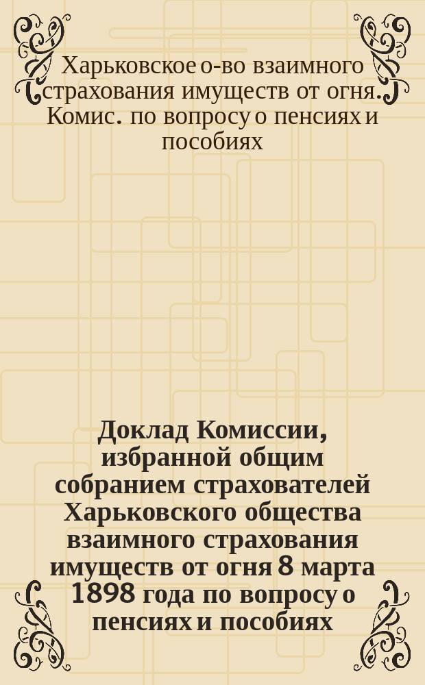 Доклад Комиссии, избранной общим собранием страхователей Харьковского общества взаимного страхования имуществ от огня 8 марта 1898 года по вопросу о пенсиях и пособиях