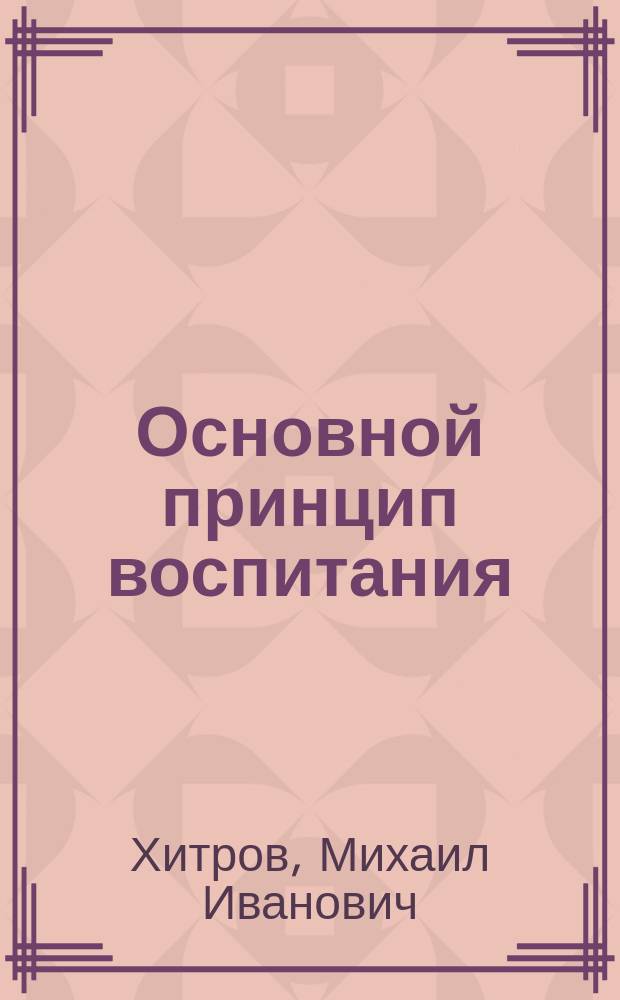 Основной принцип воспитания : Из лекций... на С.-Петерб. и Моск. лет. пед. курсах 1898 г. для учителей церк. шк.