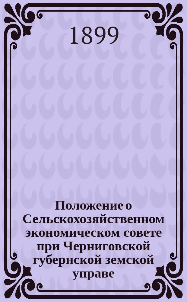 Положение о Сельскохозяйственном экономическом совете при Черниговской губернской земской управе : Утв. Черниг. губ. зем. собр. сессии 1898 г....