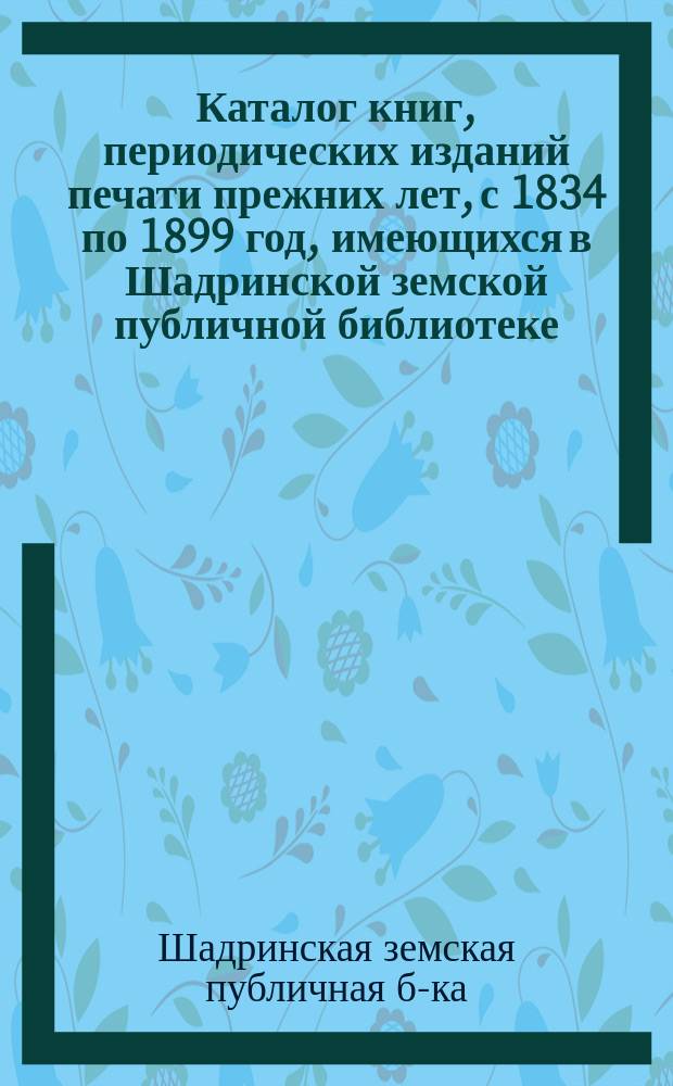 Каталог книг, периодических изданий печати прежних лет, с 1834 по 1899 год, имеющихся в Шадринской земской публичной библиотеке