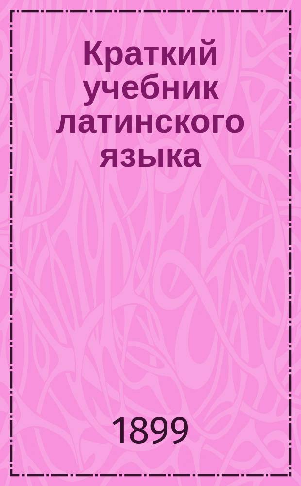 Краткий учебник латинского языка (применительно к медицине) : Для сестер милосердия, (а также для фельдшеров, фельдшериц, акушерок...)