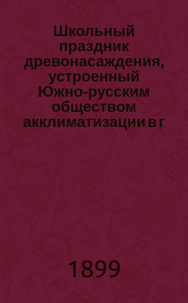 Школьный праздник древонасаждения, устроенный Южно-русским обществом акклиматизации в г. Харькове, 16 апреля 1898 года : (Отчет Правл. О-ва об орг. праздника и описание его)