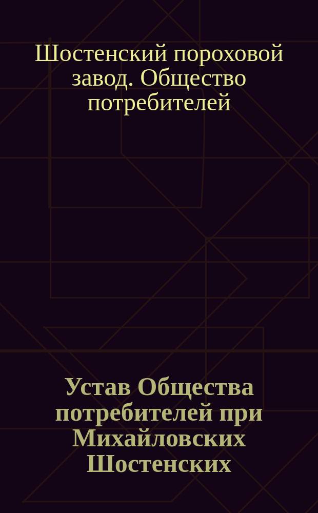 Устав Общества потребителей при Михайловских Шостенских (Черниговской губернии) пороховых заводах : Утв. 9 мая 1899 г.
