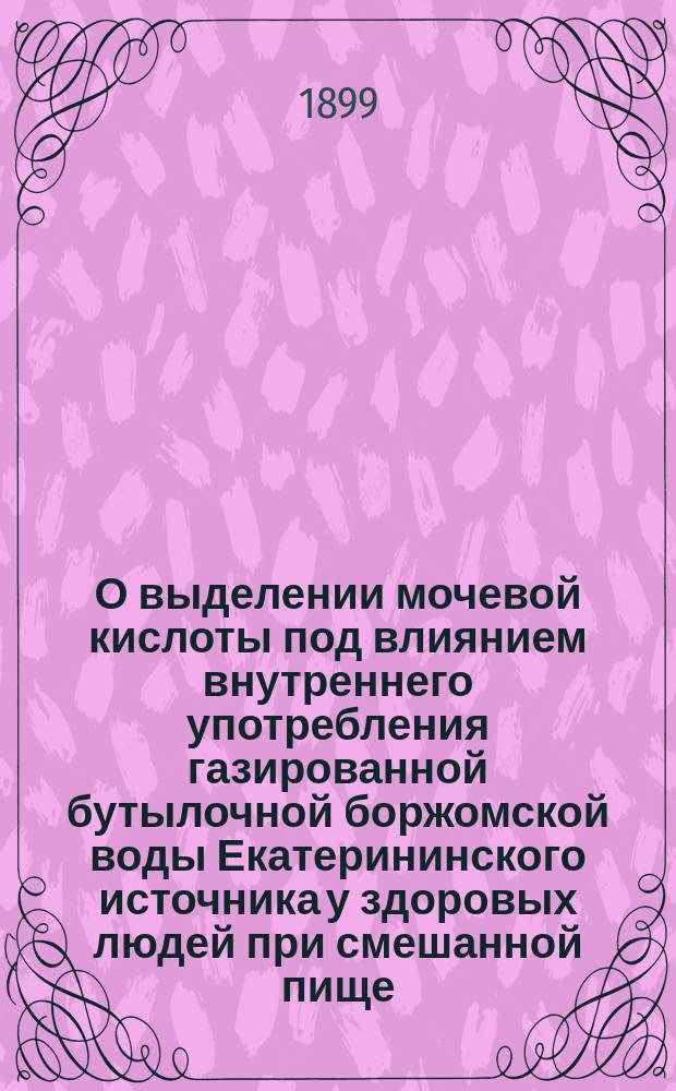 О выделении мочевой кислоты под влиянием внутреннего употребления газированной бутылочной боржомской воды Екатерининского источника у здоровых людей при смешанной пище : Дис. на степ. д-ра мед. П.Н. Шпаковского