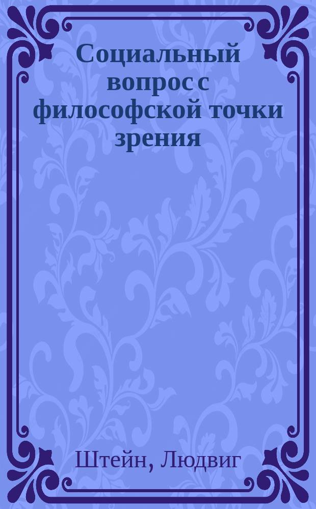 Социальный вопрос с философской точки зрения : Лекции об обществ. философии и ее истории Людвига Штейна, проф. философии в Берн. ун-те