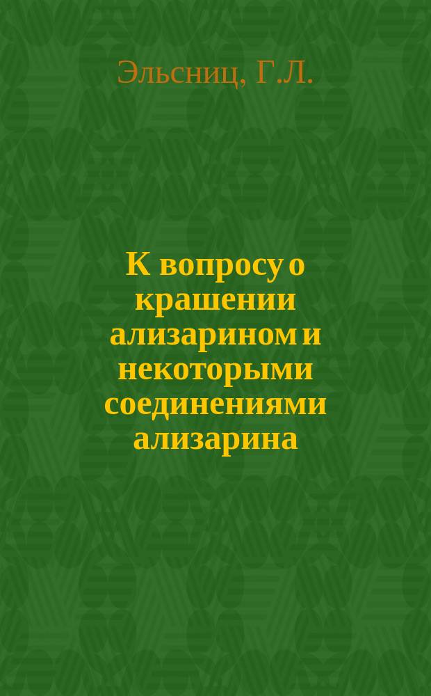 К вопросу о крашении ализарином и некоторыми соединениями ализарина : Докл. О-ву для содействия улучшению и развитию мануфактур. пром. в заседании 13 дек. 1898 г. инж.-технол. Г.Л. Эльсница