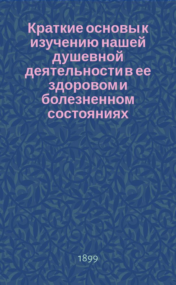 Краткие основы к изучению нашей душевной деятельности в ее здоровом и болезненном состояниях : Для учеников фельдш. шк. и для фельдш. персонала психиатр. больниц