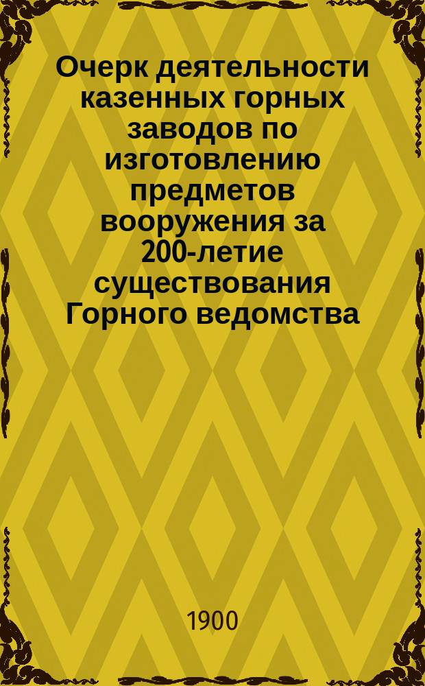 Очерк деятельности казенных горных заводов по изготовлению предметов вооружения за 200-летие существования Горного ведомства : (Очерк, чит. на торжеств. собр. в С.-Петербурге 6 дек. 1900 г. по поводу 200-летнего юбилея Горн. ведомства)