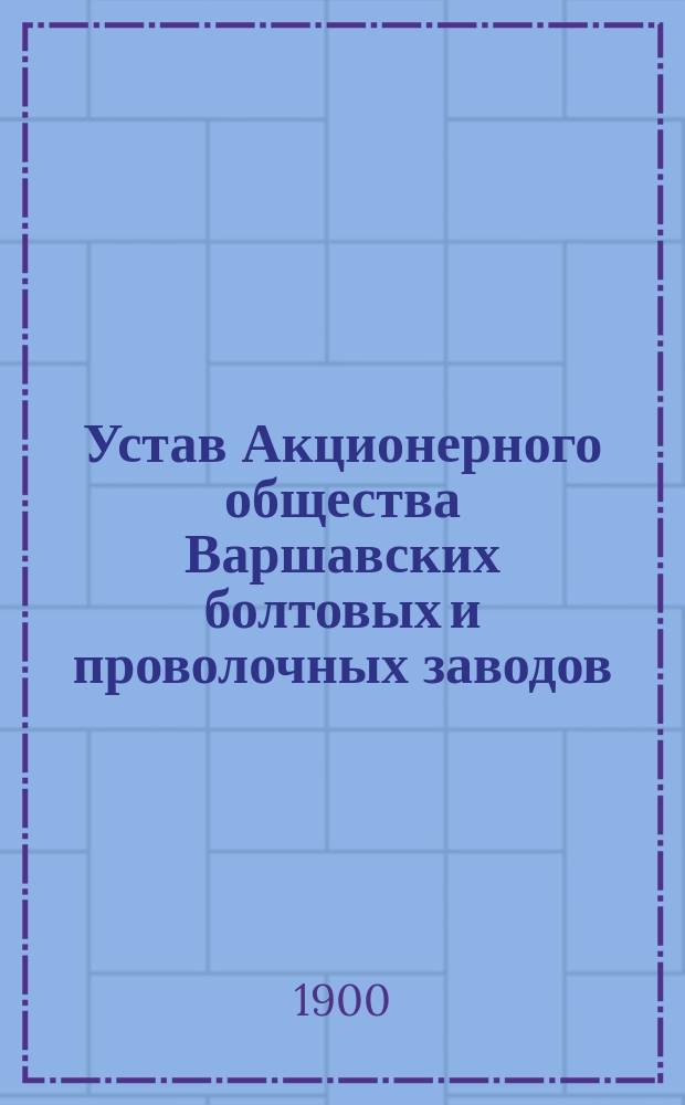 Устав Акционерного общества Варшавских болтовых и проволочных заводов (бывшие заводы М. Воляновского) : Утв. 12 нояб. 1899 г.