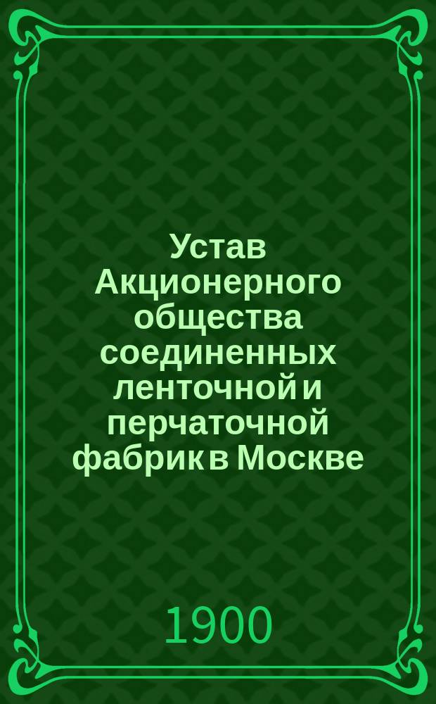 Устав Акционерного общества соединенных ленточной и перчаточной фабрик в Москве : Утв. 12 мая 1900 г.