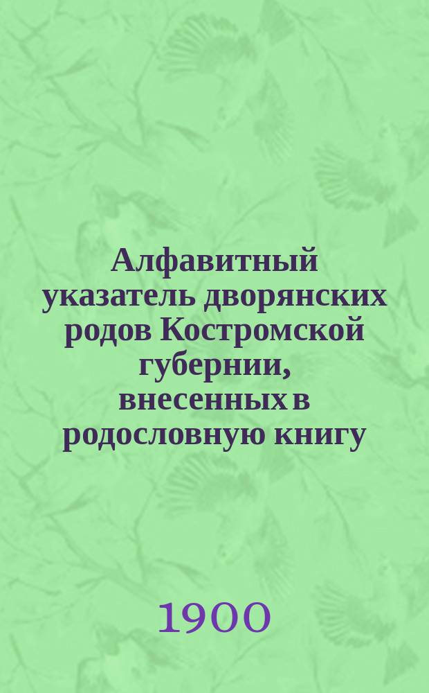 Алфавитный указатель дворянских родов Костромской губернии, внесенных в родословную книгу, разделенную на шесть частей, с 1790 года по 1899 год