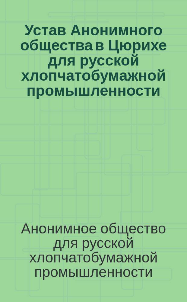 Устав Анонимного общества в Цюрихе для русской хлопчатобумажной промышленности : С прил.: "Условия деятельности в России швейцарского акционерного общества под наименованием: "Анонимное общество в Цюрихе для русской хлопчатобумажной промышленности"