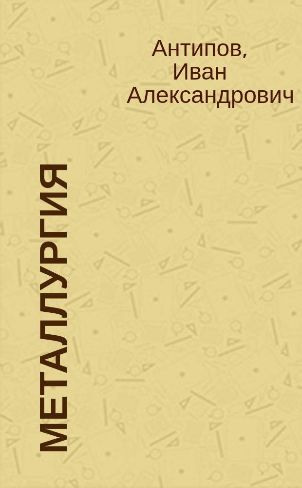 Металлургия : Лекции, чит. в Технол. ин-те имп. Николая I горн. инж. И.А. Антиповым. 1899/900 акад. г