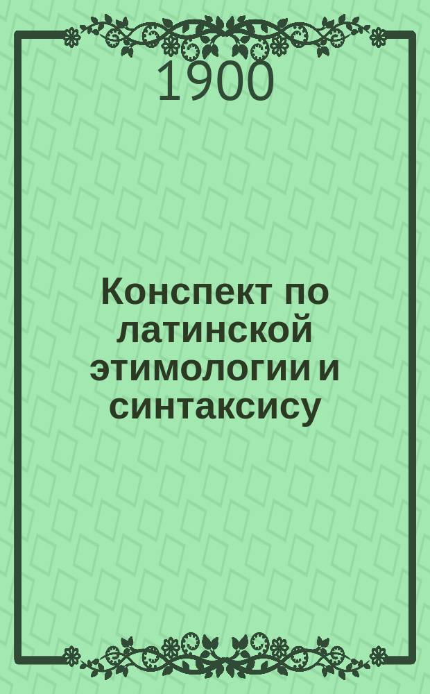 Конспект по латинской этимологии и синтаксису : С прил. алф. списка наиболее употреб. неправ. форм и глаголов