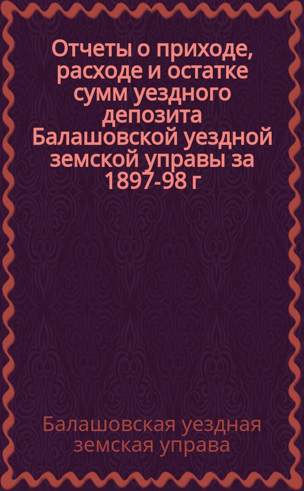 Отчеты о приходе, расходе и остатке сумм уездного депозита Балашовской уездной земской управы за 1897-98 г. Балашовскому очередному уездному земскому собранию