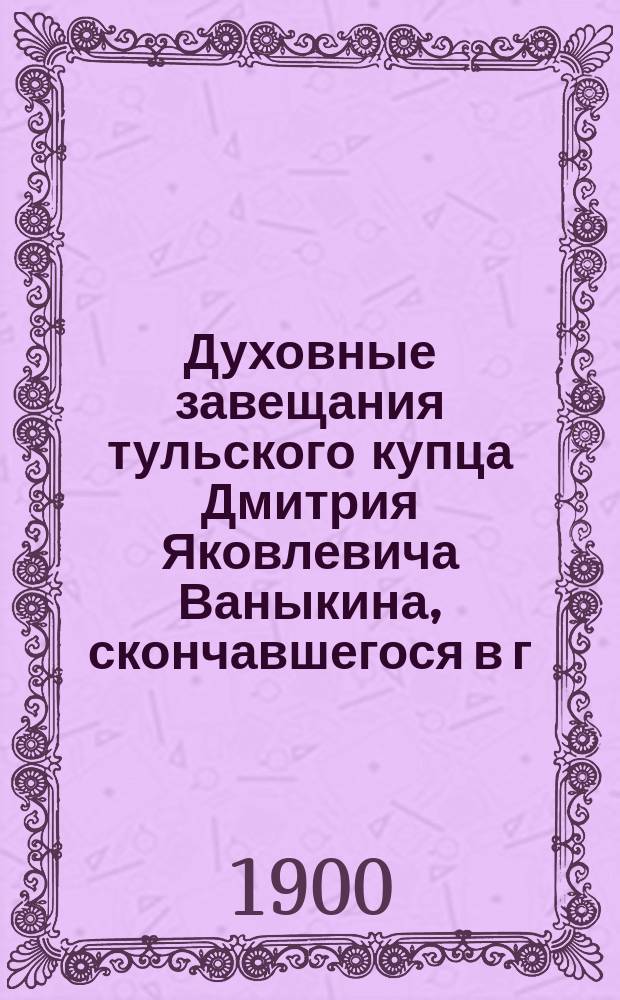Духовные завещания тульского купца Дмитрия Яковлевича Ваныкина, скончавшегося в г. Туле 17 июля 1900 года 86 лет от роду