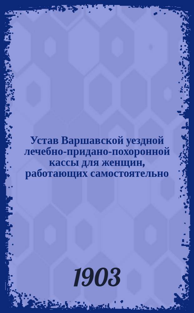 Устав Варшавской уездной лечебно-придано-похоронной кассы для женщин, работающих самостоятельно : Утв. 11 окт. 1903 г.