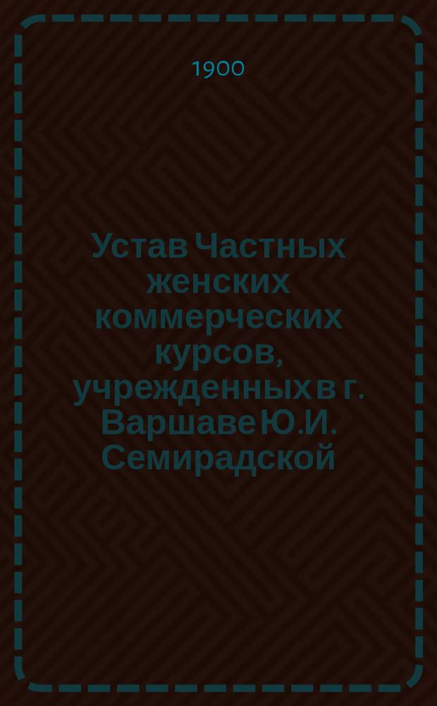Устав Частных женских коммерческих курсов, учрежденных в г. Варшаве Ю.И. Семирадской: Утв. 9 окт. 1896 г.; Правила для приготовительного класса...: Утв. 21 апр. 1897 г.