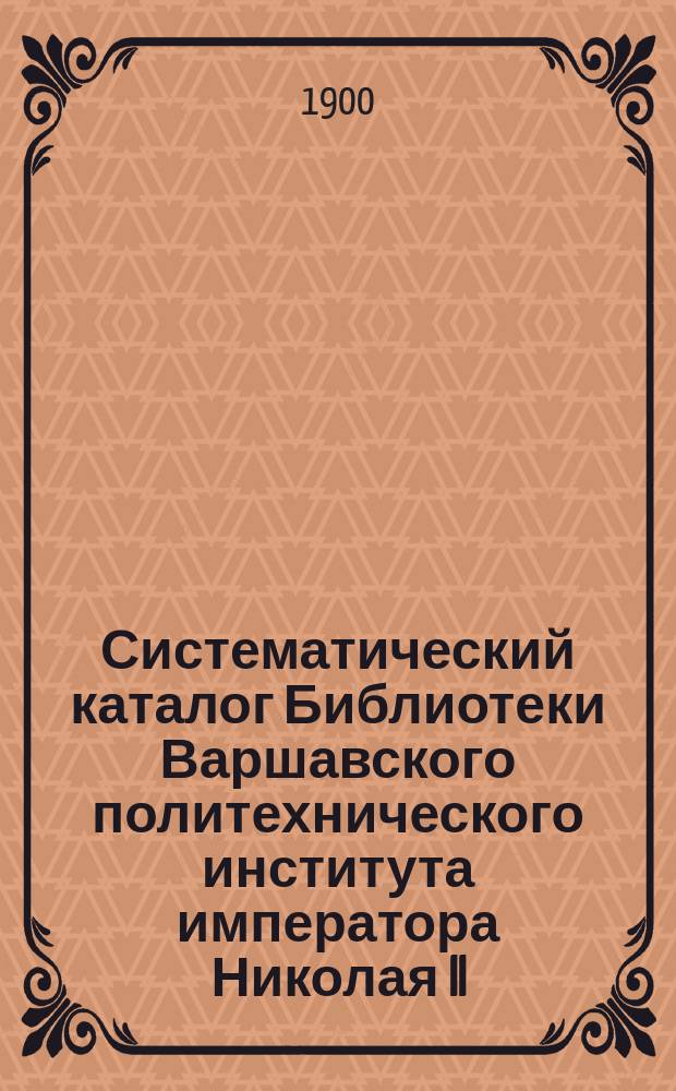 Систематический каталог Библиотеки Варшавского политехнического института императора Николая II : Кн., поступившие в б-ку в 1899 г