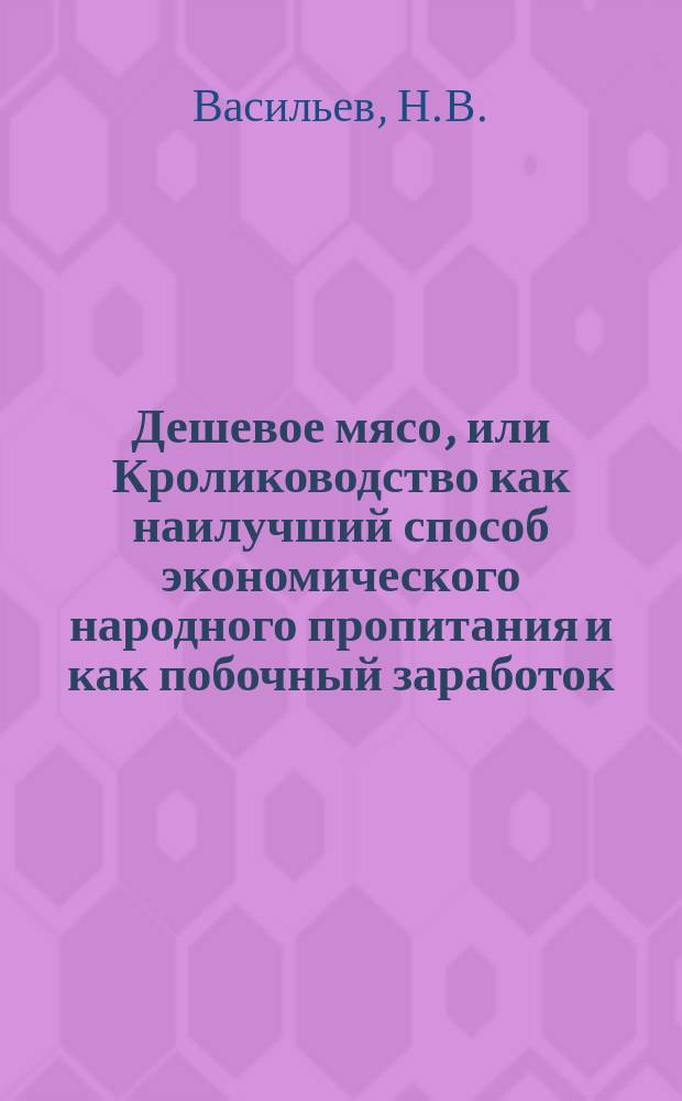 Дешевое мясо, или Кролиководство как наилучший способ экономического народного пропитания и как побочный заработок : Руководство к разведению, содерж. и откармливанию кроликов, а также практич. использ. получаемых продуктов : С нем