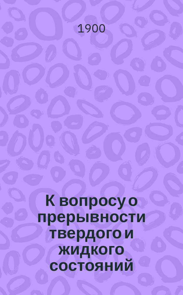 К вопросу о прерывности твердого и жидкого состояний : (Сообщ., сдел. 17 марта 1900 г. в Мат. отд-нии Новорос. о-ва естествоиспытателей)
