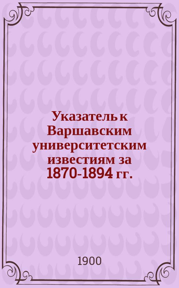 Указатель к Варшавским университетским известиям за 1870-1894 гг.