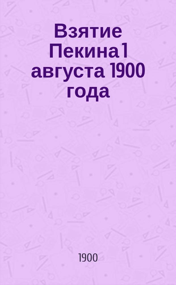 Взятие Пекина 1 августа 1900 года : Подроб. описание движения войск. Бой при взятии Пекина