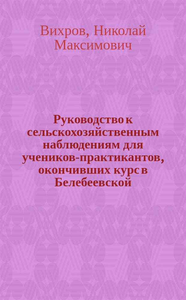 Руководство к сельскохозяйственным наблюдениям для учеников-практикантов, окончивших курс в Белебеевской, Уфимского губернского земства, низшей сельскохозяйственной школе 1-го разряда