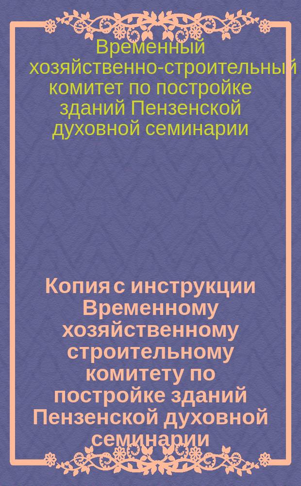 Копия с инструкции Временному хозяйственному строительному комитету по постройке зданий Пензенской духовной семинарии, составленной на основании инструкции 1868 года и могущей служить образцом для составления подобных же инструкций по постройке других зданий духовного ведомства хозяйственным способом