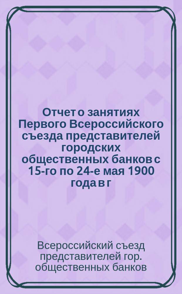 Отчет о занятиях Первого Всероссийского съезда представителей городских общественных банков с 15-го по 24-е мая 1900 года в г. Харькове