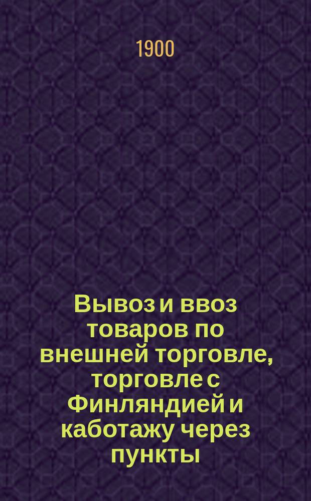 Вывоз и ввоз товаров по внешней торговле, торговле с Финляндией и каботажу через пункты, где примыкают железные дороги и внутренние водные пути за 1900 год