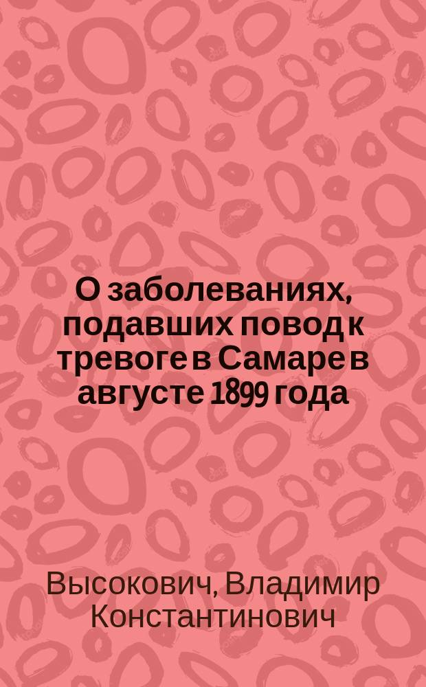 О заболеваниях, подавших повод к тревоге в Самаре в августе 1899 года : Сообщ. проф. Н.Я. Чистовичем в заседании О-ва рус. врачей 16 дек. 1899 г