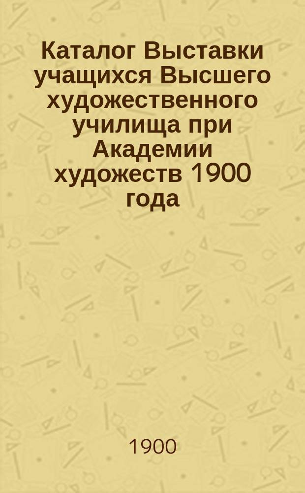 Каталог Выставки учащихся Высшего художественного училища при Академии художеств 1900 года