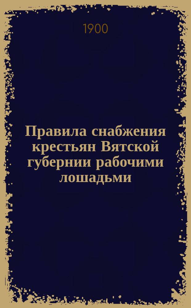 Правила снабжения крестьян Вятской губернии рабочими лошадьми : (Утв. Вят. губ. зем. собр. XXXIII очеред. сес. в заседании 25 янв. 1900 г.)