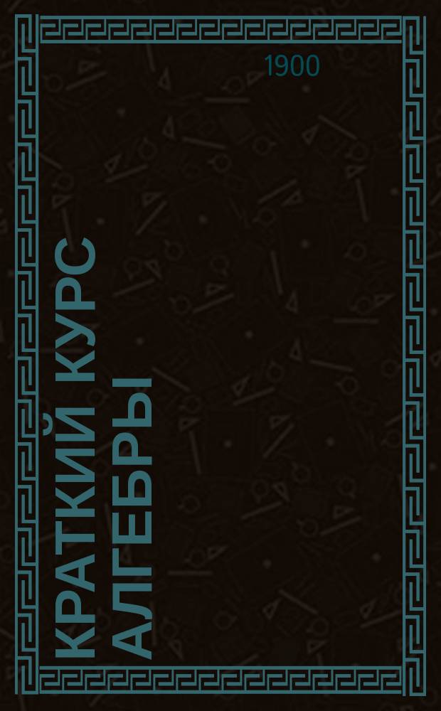 Краткий курс алгебры : Лекции, чит. на специал. вечер. курсах для служащих на Юго-зап. ж. д. в течение 1 полугодия 1900/1901 учеб. г. инж. Н.К. Гирфом