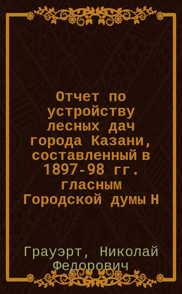 Отчет по устройству лесных дач города Казани, составленный в 1897-98 гг. гласным Городской думы Н.Ф. Грауэрт