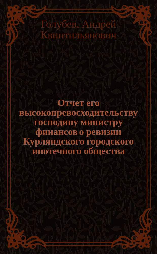 Отчет его высокопревосходительству господину министру финансов о ревизии Курляндского городского ипотечного общества, произведенной по высочайшему повелению, с 1 по 11 августа 1900 года, чиновником особых поручений Министерства финансов, действительным статским советником Голубевым